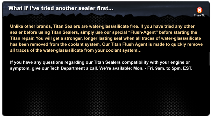 What if I�ve tried another sealer first� Close Tip Unlike other brands, Titan Sealers are water-glass/silicate free. If you have tried any other sealer before using Titan Sealers, simply use our special �Flush-Agent� before starting the Titan repair. You will get a stronger, longer lasting seal when all traces of water-glass/silicate has been removed from the coolant system. Our Titan Flush Agent is made to quickly remove  all traces of the water-glass/silicate from your coolant system�  If you have any questions regarding our Titan Sealers compatibility with your engine or  symptom, give our Tech Department a call. We�re available: Mon. - Fri. 9am. to 5pm. EST.