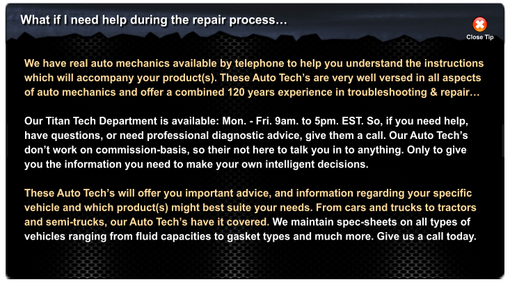What if I need help during the repair process� Close Tip We have real auto mechanics available by telephone to help you understand the instructions which will accompany your product(s). These Auto Tech�s are very well versed in all aspects of auto mechanics and offer a combined 120 years experience in troubleshooting & repair�  Our Titan Tech Department is available: Mon. - Fri. 9am. to 5pm. EST. So, if you need help, have questions, or need professional diagnostic advice, give them a call. Our Auto Tech�s don�t work on commission-basis, so their not here to talk you in to anything. Only to give you the information you need to make your own intelligent decisions.  These Auto Tech�s will offer you important advice, and information regarding your specific vehicle and which product(s) might best suite your needs. From cars and trucks to tractors and semi-trucks, our Auto Tech�s have it covered. We maintain spec-sheets on all types of vehicles ranging from fluid capacities to gasket types and much more. Give us a call today.