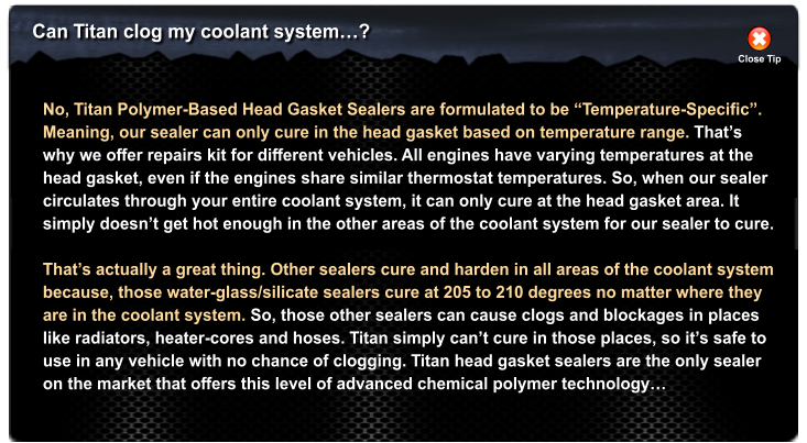 Can Titan clog my coolant system�? Close Tip No, Titan Polymer-Based Head Gasket Sealers are formulated to be �Temperature-Specific�.  Meaning, our sealer can only cure in the head gasket based on temperature range. That�s why we offer repairs kit for different vehicles. All engines have varying temperatures at the  head gasket, even if the engines share similar thermostat temperatures. So, when our sealer  circulates through your entire coolant system, it can only cure at the head gasket area. It simply doesn�t get hot enough in the other areas of the coolant system for our sealer to cure.  That�s actually a great thing. Other sealers cure and harden in all areas of the coolant system because, those water-glass/silicate sealers cure at 205 to 210 degrees no matter where they are in the coolant system. So, those other sealers can cause clogs and blockages in places like radiators, heater-cores and hoses. Titan simply can�t cure in those places, so it�s safe to use in any vehicle with no chance of clogging. Titan head gasket sealers are the only sealer on the market that offers this level of advanced chemical polymer technology�